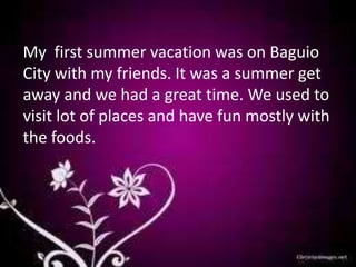My first summer vacation was on Baguio
City with my friends. It was a summer get
away and we had a great time. We used to
visit lot of places and have fun mostly with
the foods.
 
