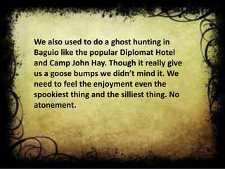 We also used to do a ghost hunting in
Baguio like the popular Diplomat Hotel
and Camp John Hay. Though it really give
us a goose bumps we didn’t mind it. We
need to feel the enjoyment even the
spookiest thing and the silliest thing. No
atonement.
 