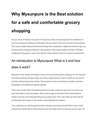 Why Mysunpure is the Best solution
for a safe and comfortable grocery
shopping
Are you fed up of waiting in long lines in the grocery stores and worrying about the cleanliness of
your surroundings and feeling uncomfortable when you shop? Then look no more than Mysunpure!
This unique solution blends advanced technology with a dedication to safety and comfort to give you
the best grocery shopping experience. Say goodbye to the crowded aisles and hello to effortless
shopping with Mysunpure. Learn more about the ideal solution to all of your grocery requirements.
An introduction to Mysunpure What is it and how
does it work?
Mysunpure is the modern technology in secure and convenient grocery shopping. It is an innovative
new method that lets shoppers make use of their mobile phones in order to search for and pay for
groceries without leaving their vehicle. The procedure is easy and effective and offers numerous
advantages over traditional shopping methods.
This is how it works When downloading Mysunpure's app, customers sign up for an account and
enter their debit or credit card details. When they're ready to shop they head to their preferred
location and park in the designated Mysunpure parking spot. Then, they make use of this app for
scanning their QR number on the vehicle to open Mysunpure's interface.
Then, customers can look through the store's collection of products and add items to their virtual
shopping cart. When they're done shopping, they can simply check out and pay using the app. The
 