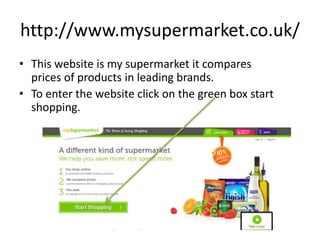 http://www.mysupermarket.co.uk/
• This website is my supermarket it compares
prices of products in leading brands.
• To enter the website click on the green box start
shopping.
 