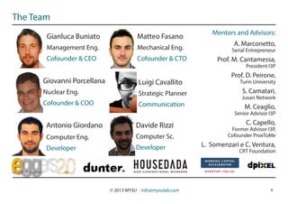 The Team
                                                                Mentors and Advisors:
       Gianluca Buniato                Matteo Fasano
                                                                        A. Marconetto,
       Management Eng.                 Mechanical Eng.                 Serial Entrepreneur
       Cofounder & CEO                 Cofounder & CTO            Prof. M. Cantamessa,
                                                                             President I3P
                                                                       Prof. D. Peirone,
      Giovanni Porcellana               Luigi Cavallito                    Turin University
      Nuclear Eng.                      Strategic Planner                   S. Camatari,
                                                                           Jusan Network
      Cofounder & COO                   Communication                        M. Ceaglio,
                                                                        Senior Advisor I3P

       Antonio Giordano                Davide Rizzi                          C. Capello,
                                                                       Former Advisor I3P,
       Computer Eng.                   Computer Sc.                   Cofounder ProxToMe

                                       Developer             L. Somenzari e C. Ventura,
       Developer                                                          CRT Foundation




                            © 2013 MYSU - info@mysulab.com                              9
 