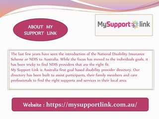 Website : https://mysupportlink.com.au/
The last few years have seen the introduction of the National Disability Insurance
Scheme or NDIS to Australia. While the focus has moved to the individuals goals, it
has been tricky to find NDIS providers that are the right fit.
My Support Link is Australia first goal based disability provider directory. Our
directory has been built to assist participants, their family members and care
professionals to find the right supports and services in their local area.
ABOUT MY
SUPPORT LINK
 