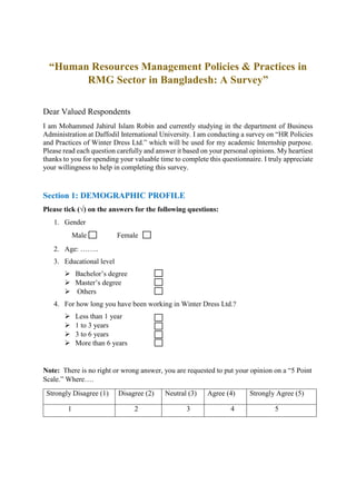 “Human Resources Management Policies & Practices in
RMG Sector in Bangladesh: A Survey”
Dear Valued Respondents
I am Mohammed Jahirul Islam Robin and currently studying in the department of Business
Administration at Daffodil International University. I am conducting a survey on “HR Policies
and Practices of Winter Dress Ltd.” which will be used for my academic Internship purpose.
Please read each question carefully and answer it based on your personal opinions. My heartiest
thanks to you for spending your valuable time to complete this questionnaire. I truly appreciate
your willingness to help in completing this survey.
Section 1: DEMOGRAPHIC PROFILE
Please tick (√) on the answers for the following questions:
1. Gender
Male Female
2. Age: ……..
3. Educational level
 Bachelor’s degree
 Master’s degree
 Others
4. For how long you have been working in Winter Dress Ltd.?
 Less than 1 year
 1 to 3 years
 3 to 6 years
 More than 6 years
Note: There is no right or wrong answer, you are requested to put your opinion on a “5 Point
Scale.” Where….
Strongly Disagree (1) Disagree (2) Neutral (3) Agree (4) Strongly Agree (5)
1 2 3 4 5
 