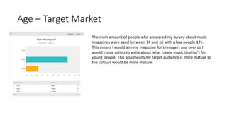 Age – Target Market
The main amount of people who answered my survey about music
magazines were aged between 14 and 16 with a few people 17+.
This means I would aim my magazine for teenagers and over so I
would chose artists to write about what create music that isn’t for
young people. This also means my target audience is more mature so
the colours would be more mature.
 