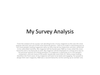 My Survey Analysis
From the analysis of my survey I am deciding to do a music magazine as this was the most
popular decision and one of the most favourite genres. I will try to make it interesting due to
not many people reading magazines daily, as they may be too expensive and also preferred
to be subscribed monthly. My magazine will be based upon R&B as it was voted the most
favourite and is my favourite as well. My magazine will be displayed at a cheap price due to
my personal opinion of it being pointless if a magazine is expensive as it is for people’s
enjoyment, and not many of the public would pay more than £5. Many enjoy reading
therefore the front cover of my magazine will have to be bold and engaging. For people to
design their own magazine, R&B was a second favourite; Grime coming up as number one.
 
