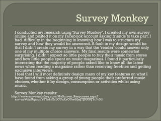 Survey Monkey  I conducted my research using ‘Survey Monkey’. I created my own survey online and posted it on my Facebook account asking friends to take part. I had  difficulty in the beginning in knowing how I was to structure my survey and how they would be answered. A fault in my design would be that I didn’t create my survey in a way that the ‘reader’ could answer only one of my multiple choice answers.  My final results were somewhat surprising. I didn’t expect so little people to buy their music from stores and how little people spent on music magazines. I found it particularly interesting that the majority of people asked like to know all the latest news when reading a magazine rather than receiving freebies and getting exclusive interviews. I feel that I will most definitely design many of my key features on what I have found from asking a group of young people their preferred music choices, whether it by design, consumption or activities whilst using music. Survey Monkey results:  http://www.surveymonkey.com/MySurvey_Responses.aspx?sm=xeVoinUqniquV8YnktOrLGUnRxOUwtHjeJ7JSU0PJYc%3d 