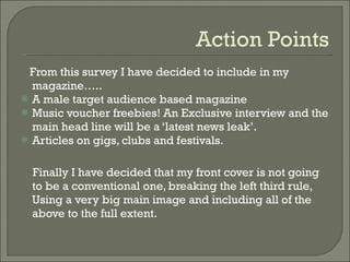 Action Points From this survey I have decided to include in my magazine….. A male target audience based magazine Music voucher freebies! An Exclusive interview and the main head line will be a ‘latest news leak’. Articles on gigs, clubs and festivals. Finally I have decided that my front cover is not going to be a conventional one, breaking the left third rule, Using a very big main image and including all of the above to the full extent.  