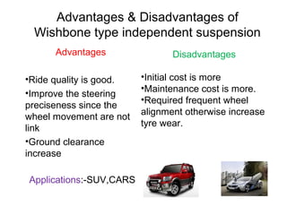 Advantages & Disadvantages of
Wishbone type independent suspension
Advantages
•Ride quality is good.
•Improve the steering
preciseness since the
wheel movement are not
link
•Ground clearance
increase
Applications:-SUV,CARS

Disadvantages
•Initial cost is more
•Maintenance cost is more.
•Required frequent wheel
alignment otherwise increase
tyre wear.

 