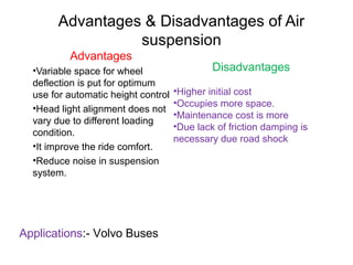 Advantages & Disadvantages of Air
suspension
Advantages
•Variable space for wheel
deflection is put for optimum
use for automatic height control
•Head light alignment does not
vary due to different loading
condition.
•It improve the ride comfort.
•Reduce noise in suspension
system.

Applications:- Volvo Buses

Disadvantages
•Higher initial cost
•Occupies more space.
•Maintenance cost is more
•Due lack of friction damping is
necessary due road shock

 