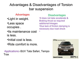 Advantages & Disadvantages of Torsion
bar suspension
Advantages

•Light in weight.
•Less space
occupies .
•Its maintenance cost
is less.
•Initial cost is less.
•Ride comfort is more.

Disadvantages
•It does not take accelerate &
Braking thrust so required
additional linkages
•Due lack of friction damping is
necessary due road shock
•

Applications:-SUV Tata Safari, Tempo
Trax

 