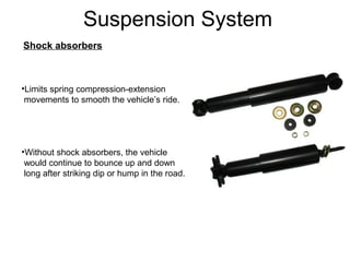 Suspension System
Shock absorbers

•Limits spring compression-extension
movements to smooth the vehicle’s ride.

•Without shock absorbers, the vehicle
would continue to bounce up and down
long after striking dip or hump in the road.

 
