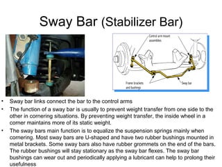 Sway Bar (Stabilizer Bar)

•
•

•

Sway bar links connect the bar to the control arms
The function of a sway bar is usually to prevent weight transfer from one side to the
other in cornering situations. By preventing weight transfer, the inside wheel in a
corner maintains more of its static weight.
The sway bars main function is to equalize the suspension springs mainly when
cornering. Most sway bars are U-shaped and have two rubber bushings mounted in
metal brackets. Some sway bars also have rubber grommets on the end of the bars.
The rubber bushings will stay stationary as the sway bar flexes. The sway bar
bushings can wear out and periodically applying a lubricant can help to prolong their
usefulness

 