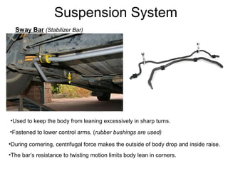 Suspension System
Sway Bar (Stabilizer Bar)

•Used to keep the body from leaning excessively in sharp turns.
•Fastened to lower control arms. (rubber bushings are used)
•During cornering, centrifugal force makes the outside of body drop and inside raise.
•The bar’s resistance to twisting motion limits body lean in corners.

 