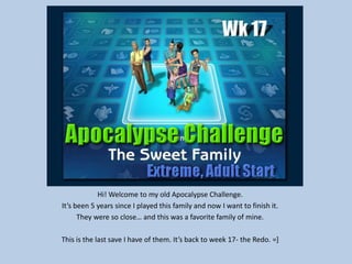 Hi! Welcome to my old Apocalypse Challenge.
It’s been 5 years since I played this family and now I want to finish it.
They were so close… and this was a favorite family of mine.
This is the last save I have of them. It’s back to week 17- the Redo. =]
 