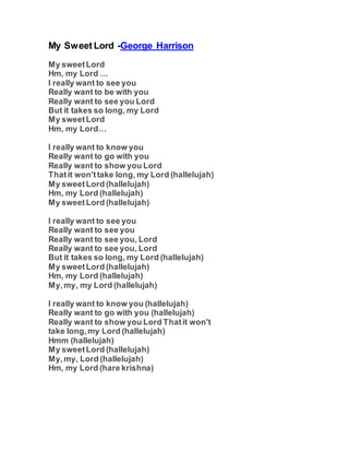 My Sweet Lord -George Harrison
My sweetLord
Hm, my Lord …
I really want to see you
Really want to be with you
Really want to see you Lord
But it takes so long, my Lord
My sweetLord
Hm, my Lord…
I really want to know you
Really want to go with you
Really want to show you Lord
Thatit won'ttake long, my Lord (hallelujah)
My sweetLord (hallelujah)
Hm, my Lord (hallelujah)
My sweetLord (hallelujah)
I really want to see you
Really want to see you
Really want to see you, Lord
Really want to see you, Lord
But it takes so long, my Lord (hallelujah)
My sweetLord (hallelujah)
Hm, my Lord (hallelujah)
My,my, my Lord (hallelujah)
I really want to know you (hallelujah)
Really want to go with you (hallelujah)
Really want to show you Lord Thatit won't
take long,my Lord (hallelujah)
Hmm (hallelujah)
My sweetLord (hallelujah)
My,my, Lord (hallelujah)
Hm, my Lord (hare krishna)
 