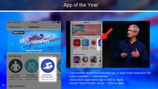 10
- Launched the World's first swimming App on Apple Watch featured in Tim
Cook's September 7, 2016 Keynote.
- Named Best Apple Watch App of 2016 by Apple.
- Named 'App of the Day' on July 7, 2018 by Apple.
App of the Year
 