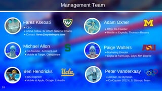 16
Fares Ksebati
Michael Allon
Peter Vanderkaay
♦ CEO
♦ ASCA Fellow, 3x USMS National Champ
♦ Contact: fares@myswimpro.com
♦ Advisor, 3x Olympian
♦ Co-Captain 2012 U.S. Olympic Team
♦ Co-Founder, Android Lead
♦ Mobile at Target, Compuware
Adam Oxner
♦ CTO, Co-Founder
♦ Mobile at Expedia, Thomson Reuters
Ben Hendricks
♦ iOS Engineer
♦ Mobile at Apple, Google, LinkedIn
Paige Walters
♦ Marketing Director
♦ Digital at FarmLogs, Jolyn, Mth Degree
Management Team
 