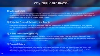 17
- Our team is dedicated to creating a digital community that empowers aquatic prowess across the globe. We believe that with structured guidance,
social interaction, coaching, data and feedback, we can empower people like never before to achieve their dreams. By investing in MySwimPro, you
will have a direct impact on not only our company, but also the world.
1) Make An Impact
Why You Should Invest?
- As an investor in MySwimPro, you will get to communicate, speak with, and even advise the team that you are investing in. You’re investing in
more than just our product and market, you’re investing in our team and vision. As an early-stage investor, you are literally shaping the future of our
market.
2) Shape the Future of Swimming and Triathlon
- Investing in startups was historically reserved for just the top 0.1% of the U.S income earners. Today with Regulation Crowdfunding, these
qualifications are no longer a barrier. It’s rare to invest alongside professional investors, and through Wefunder, you have that unique opportunity to
invest alongside institutional investors and benefit just like they do.
3) A Rare Investment Opportunity
-The Thomson Reuters Venture Capital index shows that venture capital has returned 19.7% per year since 1996 versus just 7.5% and 5.9%
respectively for public equities and bonds. While there is no guarantee of any financial return, investing in an early-stage startup company like
MySwimPro can yield a disproportionately high return compared to investing in other asset classes like the public stock market.
4) Financial Return
 