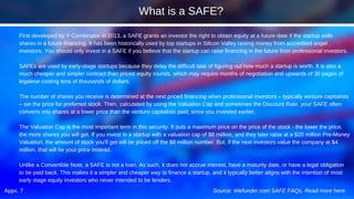 Appx. 7
First developed by Y Combinator in 2013, a SAFE grants an investor the right to obtain equity at a future date if the startup sells
shares in a future financing. It has been historically used by top startups in Silicon Valley raising money from accredited angel
investors. You should only invest in a SAFE if you believe that the startup can raise financing in the future from professional investors.
SAFEs are used by early-stage startups because they delay the difficult task of figuring out how much a startup is worth. It is also a
much cheaper and simpler contract than priced equity rounds, which may require months of negotiation and upwards of 30 pages of
legalese costing tens of thousands of dollars.
The number of shares you receive is determined at the next priced financing when professional investors – typically venture capitalists
– set the price for preferred stock. Then, calculated by using the Valuation Cap and sometimes the Discount Rate, your SAFE often
converts into shares at a lower price than the venture capitalists paid, since you invested earlier.
The Valuation Cap is the most important term in this security. It puts a maximum price on the price of the stock - the lower the price,
the more shares you will get. If you invest in a startup with a valuation cap of $8 million, and they later raise at a $20 million Pre-Money
Valuation, the amount of stock you'll get will be priced off the $8 million number. But, if the next investors value the company at $4
million, that will be your price instead.
Unlike a Convertible Note, a SAFE is not a loan. As such, it does not accrue interest, have a maturity date, or have a legal obligation
to be paid back. This makes it a simpler and cheaper way to finance a startup, and it typically better aligns with the intention of most
early stage equity investors who never intended to be lenders.
Source: Wefunder.com SAFE FAQs. Read more here.
What is a SAFE?
 