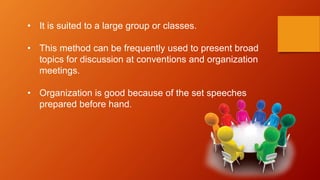 • It is suited to a large group or classes.
• This method can be frequently used to present broad
topics for discussion at conventions and organization
meetings.
• Organization is good because of the set speeches
prepared before hand.
 