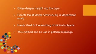 • Gives deeper insight into the topic.
• Directs the students continuously in dependent
study.
• Hands itself to the teaching of clinical subjects.
• This method can be use in political meetings.
 