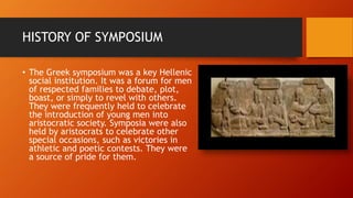 HISTORY OF SYMPOSIUM
• The Greek symposium was a key Hellenic
social institution. It was a forum for men
of respected families to debate, plot,
boast, or simply to revel with others.
They were frequently held to celebrate
the introduction of young men into
aristocratic society. Symposia were also
held by aristocrats to celebrate other
special occasions, such as victories in
athletic and poetic contests. They were
a source of pride for them.
 
