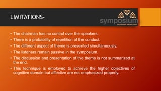 LIMITATIONS-
• The chairman has no control over the speakers.
• There is a probability of repetition of the conduct.
• The different aspect of theme is presented simultaneously.
• The listeners remain passive in the symposium.
• The discussion and presentation of the theme is not summarized at
the end.
• This technique is employed to achieve the higher objectives of
cognitive domain but affective are not emphasized properly.
 
