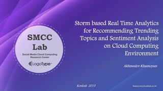 Akhmedov Khumoyun
Storm based Real Time Analytics
for Recommending Trending
Topics and Sentiment Analysis
on Cloud Computing
Environment
Konkuk 2015 humoyun@konkuk.ac.kr
SMCC
Lab
Social Media Cloud Computing
Research Center
 