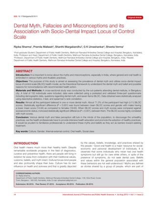 14 International Journal of Preventive and Public Health Sciences  •  Jul-Aug 2015  •  Vol 1  •  Issue 2
Original Article
ABSTRACT
Introduction: It is important to know about the myths and misconceptions, especially in India, where general and oral health is
embroiled in various myths and ritualistic practices.
Objectives: The purpose of this study is aimed at assessing the prevalence of dental myth and utilizes socio-dental impact
locus of control scale (SILOC) health model, as the theoretical framework to understand the dental myth and belief and possible
reasons for noncompliance with recommended health action.
Materials and Methods: A cross-sectional study was conducted by the out-patients attending dental institute, in Bengaluru
city. A total of 150 individuals were included, data were collected using a pretested and validated three-part questionnaire
including demographic data, questions regarding dental myth, and seven items SILOC. Data obtained were statistically analyzed
using descriptive statistics, t-test, and spearman’s rank correlation.
Results: Almost all the participant believed in one or more dental myth. About 71.3% of the participant had high (≥11) SILOC
scores. Statistically significant difference (P  0.001) was found between mean SILOC scores and gender with males having
a lower mean score (14.94) as compared to females (18.62). When SILOC scores and myth scores were compared against
socioeconomic status, it showed statistically significant difference (P  0.001), between them. The SILOC scores highly correlated
with myth scores.
Conclusion: Various dental myth and false perception still lurk in the minds of the population, to discourage the unhealthy
practices; we the health professionals have to provide intensive health education and promote the adoption of healthy practices.
It would be prudent to familiarize professionals to understand these myths and beliefs as they act as barriers toward seeking
treatment.
Key words: Culture, Gender, Internal-external control, Oral health, Social class
INTRODUCTION
Oral health means much more than healthy teeth. Despite
remarkable worldwide progress in the field of diagnostics,
curative and preventive health, there are people still living in
isolation far away from civilization with their traditional values,
customs, beliefs, and myth intact. Cultural forces bind people
and also profoundly shape their lives. Culture has its own
influence on health and sickness and that is greatly depicted
by the values, beliefs, knowledge, and practices shared by
the people.1
Good oral health is a major resource for social-
economic and personal development of individuals. It is
observed that some individuals who never had oral health
symptoms but still go for care while others, in spite of the
presence of symptoms, do not seek dental care. Beliefs
and values within the general population associated with
these behaviors are not well-understood.2
Myths are defined
as stories shared by a group of people, which are part of
Dental Myth, Fallacies and Misconceptions and its
Association with Socio-Dental Impact Locus of Control
Scale
Ripika Sharma1
, Pramila Mallaiah2
, Shanthi Margabandhu3
, G K Umashankar4
, Shweta Verma1
1
Post-graduate Student, Department of Public Health Dentistry, Mathrusri Ramabai Ambedkar Dental College and Hospital, Bengaluru, Karnataka,
India, 2
Professor and Head, Department of Public Health Dentistry, Mathrusri Ramabai Ambedkar Dental College, Bengaluru, Karnataka, India,
3
Professor, Department of Public Health Dentistry, Mathrusri Ramabai Ambedkar Dental College and Hospital, Bengaluru, India, 4
Reader,
Department of Public Health Dentistry, Mathrusri Ramabai Ambedkar Dental College and Hospital, Bengaluru, Karnataka, India
DOI: 10.17354/ijpphs/2015/11
CORRESPONDING AUTHOR:
Dr. Ripika Sharma,
Department of Public Health Dentistry, Mathrusri Ramabai Ambedkar Dental College, 1/36, Cline Road, Cooke
Town, Bengaluru - 560 005, Karnataka, India. E-mail: ripikasharma@gmail.com
Submission: 06-2015;  Peer Review: 07-2015;  Acceptance: 08-2015;  Publication: 08-2015; 
 