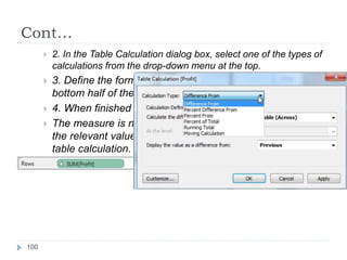 Cont…
 2. In the Table Calculation dialog box, select one of the types of
calculations from the drop-down menu at the top.
 3. Define the formula using the drop-down lists in the
bottom half of the dialog box.
 4. When finished click OK.
 The measure is now marked as a table calculation and all
the relevant values in the view are computed using the
table calculation.
100
 