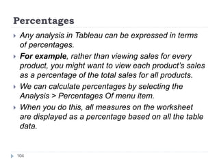 Percentages
 Any analysis in Tableau can be expressed in terms
of percentages.
 For example, rather than viewing sales for every
product, you might want to view each product’s sales
as a percentage of the total sales for all products.
 We can calculate percentages by selecting the
Analysis > Percentages Of menu item.
 When you do this, all measures on the worksheet
are displayed as a percentage based on all the table
data.
104
 