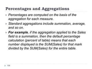 Percentages and Aggregations
 Percentages are computed on the basis of the
aggregation for each measure.
 Standard aggregations include summation, average,
and so on.
 For example, if the aggregation applied to the Sales
field is a summation, then the default percentage
calculation (percent of table) means that each
number displayed is the SUM(Sales) for that mark
divided by the SUM(Sales) for the entire table.
106
 