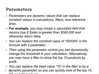 Parameters
 Parameters are dynamic values that can replace
constant values in calculations, filters, and reference
lines.
 For example, you may create a calculated field that
returns true if Sales is greater than $500,000 and
otherwise return false.
 You can replace the constant value of “500000” in the
formula with a parameter.
 Then using the parameter control you can dynamically
change the threshold in your calculation. Alternatively,
you may have a filter to show the top 10 products by
profit.
 You can replace the fixed value “10” in the filter to by a
dynamic parameter so you can quickly look at the top 15,108
 