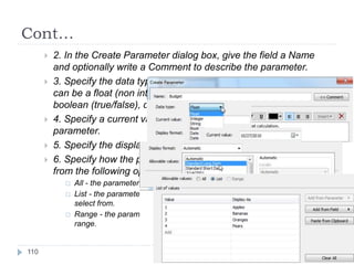 Cont…
 2. In the Create Parameter dialog box, give the field a Name
and optionally write a Comment to describe the parameter.
 3. Specify the data type for the values it will accept. Parameters
can be a float (non integer number), integer, string (text),
boolean (true/false), date, or date & time.
 4. Specify a current value. This is the default value for the
parameter.
 5. Specify the display format to use in the parameter control.
 6. Specify how the parameter will accept values. You can select
from the following options:
 All - the parameter control is a simple type in field.
 List - the parameter control provides a list of possible values for you to
select from.
 Range - the parameter control lets you select values within a specified
range.
110
 