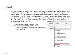 Cont…
 If you select Range you must specify a minimum, maximum and
step size. For example, you can define a date range between
January 1, 2012 and December 31, 2012, with the step size set
to 1 month to create a parameter control that lets you select
each month in 2012.
 7. When finished, click OK.
 The parameter is listed in the Parameters section at the bottom of the
Data window.
111
 