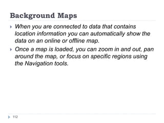Background Maps
 When you are connected to data that contains
location information you can automatically show the
data on an online or offline map.
 Once a map is loaded, you can zoom in and out, pan
around the map, or focus on specific regions using
the Navigation tools.
112
 