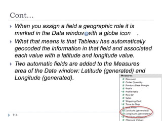 Cont…
 When you assign a field a geographic role it is
marked in the Data window with a globe icon .
 What that means is that Tableau has automatically
geocoded the information in that field and associated
each value with a latitude and longitude value.
 Two automatic fields are added to the Measures
area of the Data window: Latitude (generated) and
Longitude (generated).
114
 