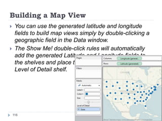 Building a Map View
 You can use the generated latitude and longitude
fields to build map views simply by double-clicking a
geographic field in the Data window.
 The Show Me! double-click rules will automatically
add the generated Latitude and Longitude fields to
the shelves and place the geographic field on the
Level of Detail shelf.
116
 