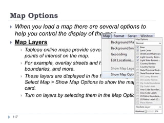Map Options
 When you load a map there are several options to
help you control the display of the map.
 Map Layers
 Tableau online maps provide several layers that can mark
points of interest on the map.
 For example, overlay streets and highways, county
boundaries, and more.
 These layers are displayed in the Map Options card.
Select Map > Show Map Options to show the map options
card.
 Turn on layers by selecting them in the Map Options card.
117
 