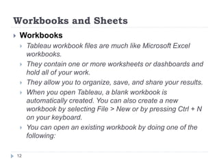 Workbooks and Sheets
 Workbooks
 Tableau workbook files are much like Microsoft Excel
workbooks.
 They contain one or more worksheets or dashboards and
hold all of your work.
 They allow you to organize, save, and share your results.
 When you open Tableau, a blank workbook is
automatically created. You can also create a new
workbook by selecting File > New or by pressing Ctrl + N
on your keyboard.
 You can open an existing workbook by doing one of the
following:
12
 