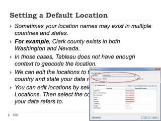 Setting a Default Location
 Sometimes your location names may exist in multiple
countries and states.
 For example, Clark county exists in both
Washington and Nevada.
 In those cases, Tableau does not have enough
context to geocode the location.
 We can edit the locations to tell Tableau which
country and state your data refers to.
 You can edit locations by selecting Map > Edit
Locations. Then select the country and/or state that
your data refers to.
120
 