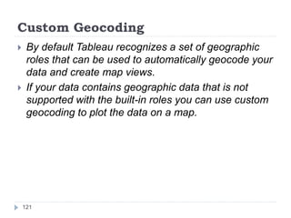 Custom Geocoding
 By default Tableau recognizes a set of geographic
roles that can be used to automatically geocode your
data and create map views.
 If your data contains geographic data that is not
supported with the built-in roles you can use custom
geocoding to plot the data on a map.
121
 