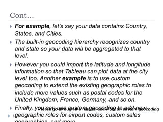 Cont…
 For example, let’s say your data contains Country,
States, and Cities.
 The built-in geocoding hierarchy recognizes country
and state so your data will be aggregated to that
level.
 However you could import the latitude and longitude
information so that Tableau can plot data at the city
level too. Another example is to use custom
geocoding to extend the existing geographic roles to
include more values such as postal codes for the
United Kingdom, France, Germany, and so on.
 Finally, you can use custom geocoding to add new
geographic roles for airport codes, custom sales
Please go through the manual and work on custom geocoding
122
 