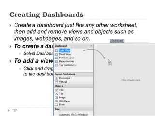 Creating Dashboards
 Create a dashboard just like any other worksheet,
then add and remove views and objects such as
images, webpages, and so on.
 To create a dashboard:
 Select Dashboard > New Dashboard.
 To add a view to a dashboard:
 Click and drag a worksheet from the Dashboard window
to the dashboard on the right.
127
 