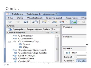 Cont…
 Double-click the thumbnail image of the workbook on
the start page. The start page shows workbooks that
you’ve recently used.
 Select File > Open and navigate to the location of your
workbook using the Open dialog box. Tableau
workbooks have the .twb or .twbx file extensions.
 Double-click on any workbook file.
 Drag any workbook file onto the Tableau desktop icon or
onto the running application.
 You can open multiple workbooks simultaneously. Each
workbook is shown in its own window.
 The workbook name is displayed in Tableau’s title bar.
13
 