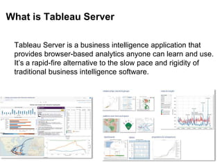 What is Tableau Server
Tableau Server is a business intelligence application that
provides browser-based analytics anyone can learn and use.
It’s a rapid-fire alternative to the slow pace and rigidity of
traditional business intelligence software.
 