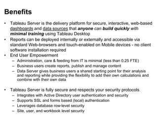 Benefits
• Tableau Server is the delivery platform for secure, interactive, web-based
dashboards and data sources that anyone can build quickly with
minimal training using Tableau Desktop
• Reports can be deployed internally or externally and accessible via
standard Web-browsers and touch-enabled on Mobile devices - no client
software installation required
• End User Empowerment
– Administration, care & feeding from IT is minimal (less than 0.25 FTE)
– Business users create reports, publish and manage content
– Data Server gives business users a shared starting point for their analysis
and reporting while providing the flexibility to add their own calculations and
combine with their own data
• Tableau Server is fully secure and respects your security protocols
– Integrates with Active Directory user authentication and security
– Supports SSL and forms based (local) authentication
– Leverages database row-level security
– Site, user, and workbook level security
 