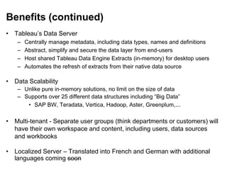 Benefits (continued)
• Tableau’s Data Server
– Centrally manage metadata, including data types, names and definitions
– Abstract, simplify and secure the data layer from end-users
– Host shared Tableau Data Engine Extracts (in-memory) for desktop users
– Automates the refresh of extracts from their native data source
• Data Scalability
– Unlike pure in-memory solutions, no limit on the size of data
– Supports over 25 different data structures including “Big Data”
• SAP BW, Teradata, Vertica, Hadoop, Aster, Greenplum,...
• Multi-tenant - Separate user groups (think departments or customers) will
have their own workspace and content, including users, data sources
and workbooks
• Localized Server – Translated into French and German with additional
languages coming soon
 