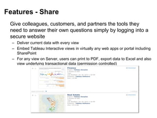 Features - Share
Give colleagues, customers, and partners the tools they
need to answer their own questions simply by logging into a
secure website
– Deliver current data with every view
– Embed Tableau Interactive views in virtually any web apps or portal including
SharePoint
– For any view on Server, users can print to PDF, export data to Excel and also
view underlying transactional data (permission controlled)
 