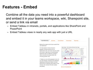 Features - Embed
Combine all the data you need into a powerful dashboard
and embed it in your teams workspace, wiki, Sharepoint site,
or send a link via email
– Embed Tableau in intranets, portals, and applications like SharePoint and
PowerPoint
– Embed Tableau views in nearly any web app with just a URL
 